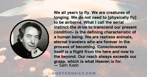 We all yearn to fly. We are creatures of longing. We do not need to [physically fly] to be airborne. What I call the aerial instinct-the drive to transcend our present condition- is the defining characteristic of a