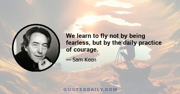 We learn to fly not by being fearless, but by the daily practice of courage.