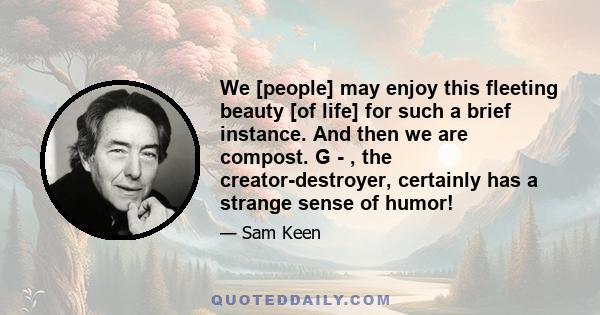 We [people] may enjoy this fleeting beauty [of life] for such a brief instance. And then we are compost. G - , the creator-destroyer, certainly has a strange sense of humor!