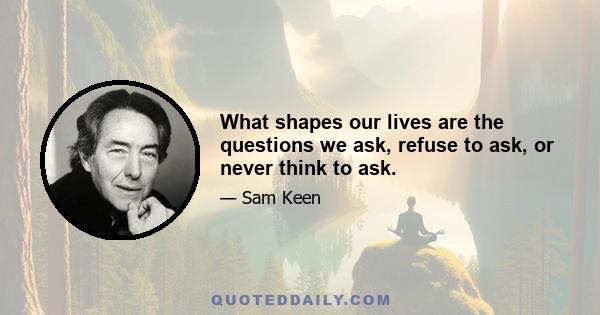 What shapes our lives are the questions we ask, refuse to ask, or never think to ask.