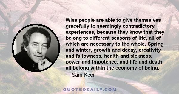 Wise people are able to give themselves gracefully to seemingly contradictory experiences, because they know that they belong to different seasons of life, all of which are necessary to the whole. Spring and winter,