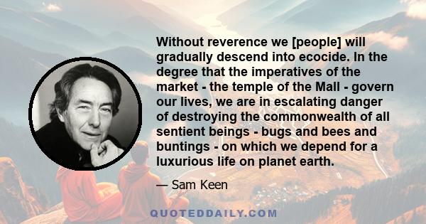 Without reverence we [people] will gradually descend into ecocide. In the degree that the imperatives of the market - the temple of the Mall - govern our lives, we are in escalating danger of destroying the commonwealth 