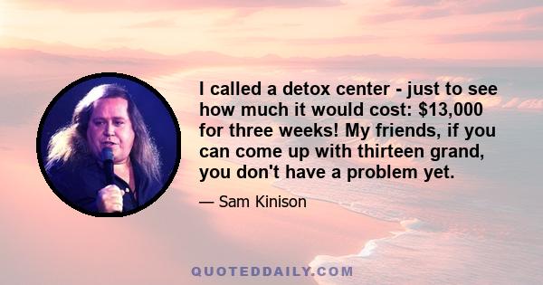 I called a detox center - just to see how much it would cost: $13,000 for three weeks! My friends, if you can come up with thirteen grand, you don't have a problem yet.