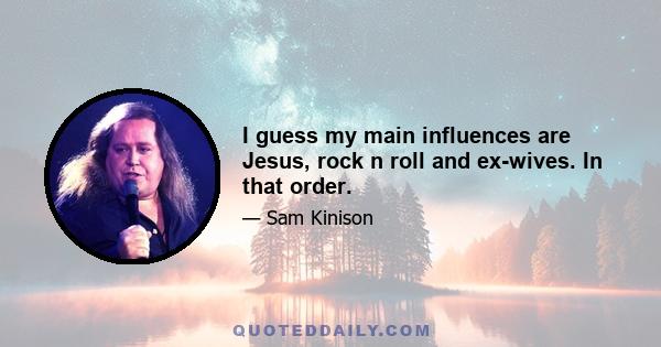 I guess my main influences are Jesus, rock n roll and ex-wives. In that order.