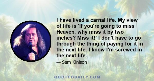 I have lived a carnal life. My view of life is 'If you're going to miss Heaven, why miss it by two inches? Miss it!' I don't have to go through the thing of paying for it in the next life. I know I'm screwed in the next 