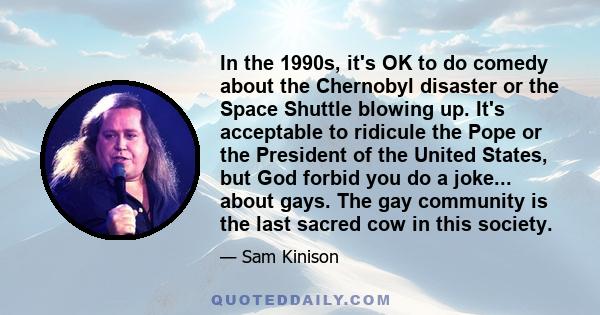 In the 1990s, it's OK to do comedy about the Chernobyl disaster or the Space Shuttle blowing up. It's acceptable to ridicule the Pope or the President of the United States, but God forbid you do a joke... about gays.