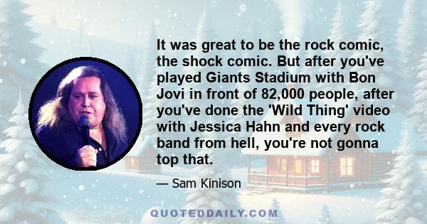 It was great to be the rock comic, the shock comic. But after you've played Giants Stadium with Bon Jovi in front of 82,000 people, after you've done the 'Wild Thing' video with Jessica Hahn and every rock band from