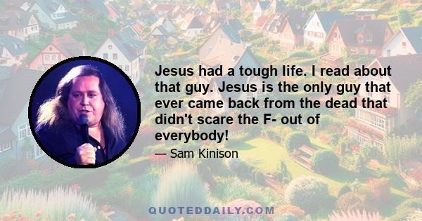 Jesus had a tough life. I read about that guy. Jesus is the only guy that ever came back from the dead that didn't scare the F- out of everybody!