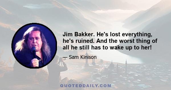 Jim Bakker. He's lost everything, he's ruined. And the worst thing of all he still has to wake up to her!