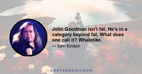 John Goodman isn't fat. He's in a category beyond fat. What does one call it? Whalelike.