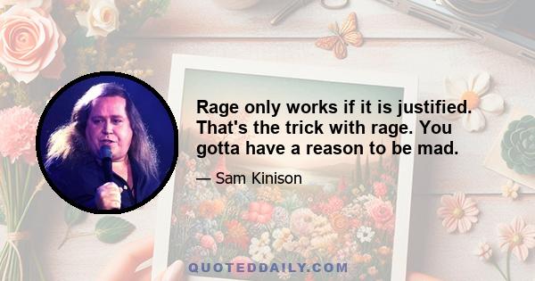 Rage only works if it is justified. That's the trick with rage. You gotta have a reason to be mad.