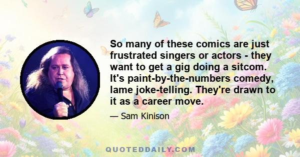 So many of these comics are just frustrated singers or actors - they want to get a gig doing a sitcom. It's paint-by-the-numbers comedy, lame joke-telling. They're drawn to it as a career move.