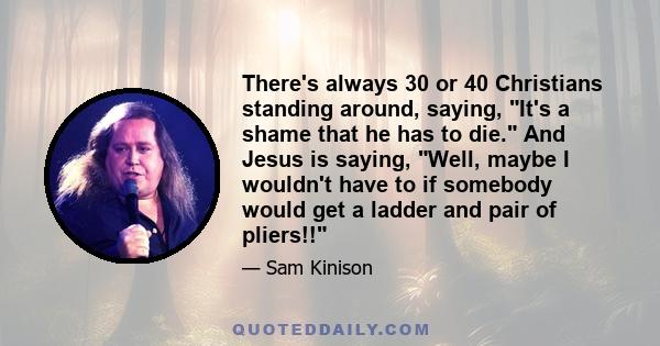 There's always 30 or 40 Christians standing around, saying, It's a shame that he has to die. And Jesus is saying, Well, maybe I wouldn't have to if somebody would get a ladder and pair of pliers!!