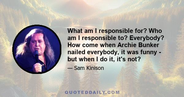 What am I responsible for? Who am I responsible to? Everybody? How come when Archie Bunker nailed everybody, it was funny - but when I do it, it's not?