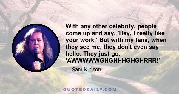 With any other celebrity, people come up and say, 'Hey, I really like your work.' But with my fans, when they see me, they don't even say hello. They just go, 'AWWWWWGHGHHHGHGHRRR!'