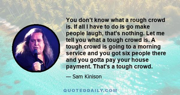 You don't know what a rough crowd is. If all I have to do is go make people laugh, that's nothing. Let me tell you what a tough crowd is. A tough crowd is going to a morning service and you got six people there and you