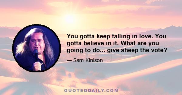 You gotta keep falling in love. You gotta believe in it. What are you going to do... give sheep the vote?