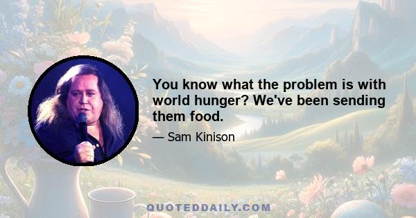 You know what the problem is with world hunger? We've been sending them food.