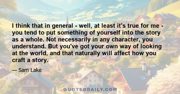 I think that in general - well, at least it's true for me - you tend to put something of yourself into the story as a whole. Not necessarily in any character, you understand. But you've got your own way of looking at