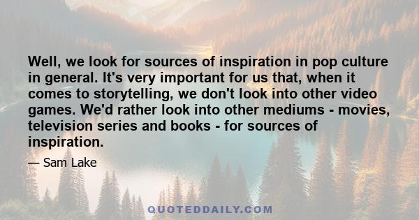 Well, we look for sources of inspiration in pop culture in general. It's very important for us that, when it comes to storytelling, we don't look into other video games. We'd rather look into other mediums - movies,