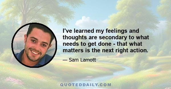 I've learned my feelings and thoughts are secondary to what needs to get done - that what matters is the next right action.