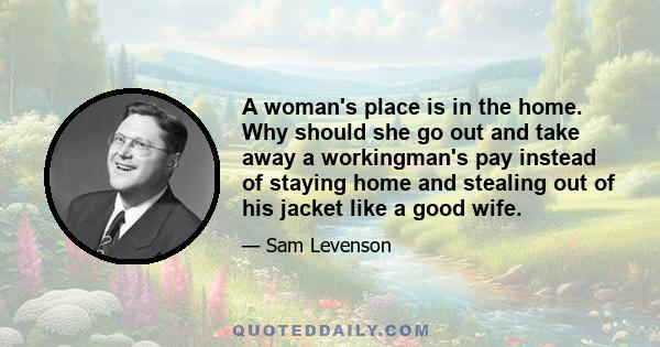 A woman's place is in the home. Why should she go out and take away a workingman's pay instead of staying home and stealing out of his jacket like a good wife.