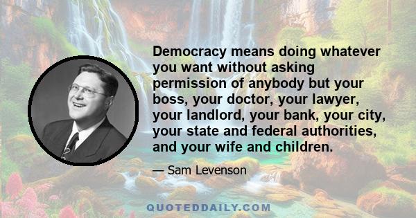 Democracy means doing whatever you want without asking permission of anybody but your boss, your doctor, your lawyer, your landlord, your bank, your city, your state and federal authorities, and your wife and children.