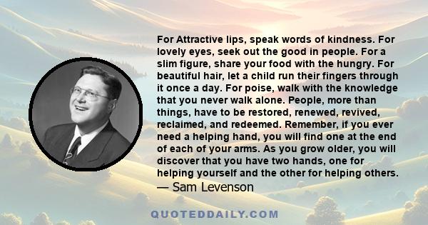 For Attractive lips, speak words of kindness. For lovely eyes, seek out the good in people. For a slim figure, share your food with the hungry. For beautiful hair, let a child run their fingers through it once a day.