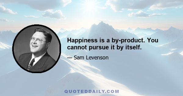 Happiness is a by-product. You cannot pursue it by itself.