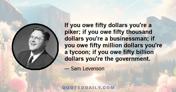 If you owe fifty dollars you're a piker; if you owe fifty thousand dollars you're a businessman; if you owe fifty million dollars you're a tycoon; if you owe fifty billion dollars you're the government.