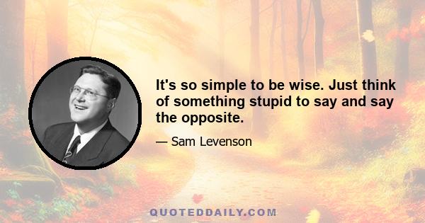 It's so simple to be wise. Just think of something stupid to say and say the opposite.