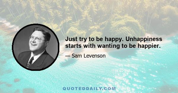 Just try to be happy. Unhappiness starts with wanting to be happier.