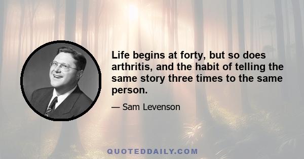 Life begins at forty, but so does arthritis, and the habit of telling the same story three times to the same person.