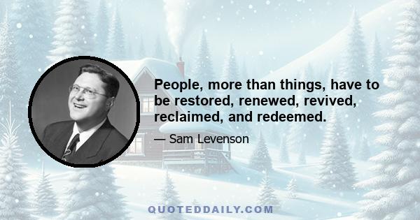 People, more than things, have to be restored, renewed, revived, reclaimed, and redeemed.