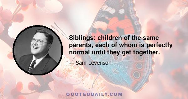 Siblings: children of the same parents, each of whom is perfectly normal until they get together.