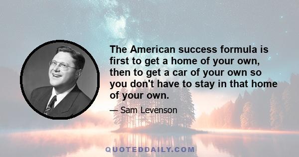 The American success formula is first to get a home of your own, then to get a car of your own so you don't have to stay in that home of your own.