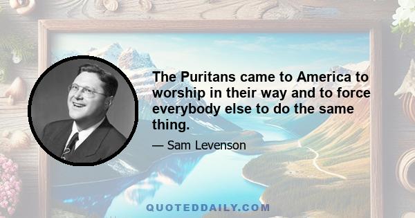 The Puritans came to America to worship in their way and to force everybody else to do the same thing.