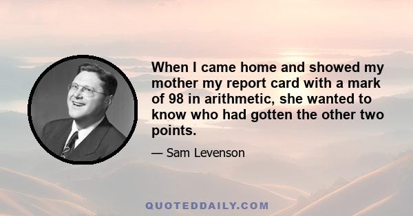 When I came home and showed my mother my report card with a mark of 98 in arithmetic, she wanted to know who had gotten the other two points.