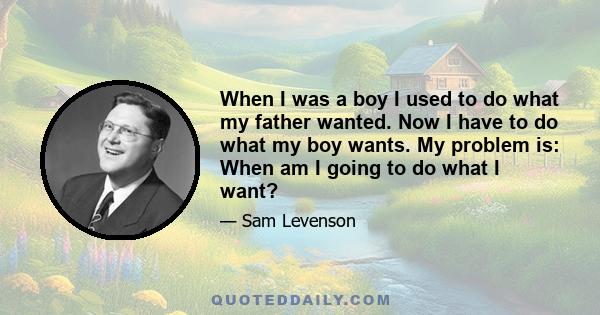 When I was a boy I used to do what my father wanted. Now I have to do what my boy wants. My problem is: When am I going to do what I want?