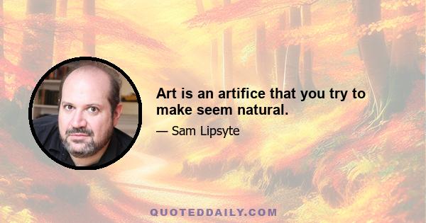 Art is an artifice that you try to make seem natural.