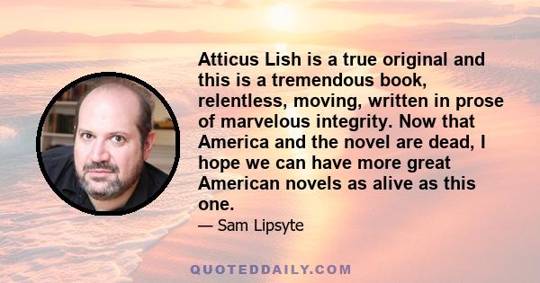 Atticus Lish is a true original and this is a tremendous book, relentless, moving, written in prose of marvelous integrity. Now that America and the novel are dead, I hope we can have more great American novels as alive 