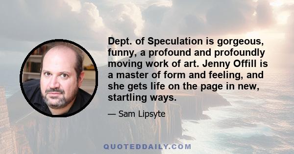 Dept. of Speculation is gorgeous, funny, a profound and profoundly moving work of art. Jenny Offill is a master of form and feeling, and she gets life on the page in new, startling ways.