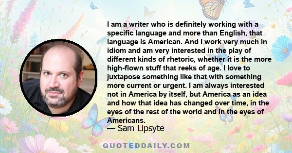 I am a writer who is definitely working with a specific language and more than English, that language is American. And I work very much in idiom and am very interested in the play of different kinds of rhetoric, whether 