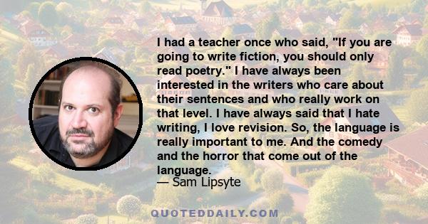 I had a teacher once who said, If you are going to write fiction, you should only read poetry. I have always been interested in the writers who care about their sentences and who really work on that level. I have always 