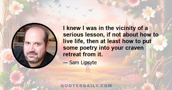 I knew I was in the vicinity of a serious lesson, if not about how to live life, then at least how to put some poetry into your craven retreat from it.