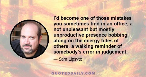 I'd become one of those mistakes you sometimes find in an office, a not unpleasant but mostly unproductive presence bobbing along on the energy tides of others, a walking reminder of somebody's error in judgement.