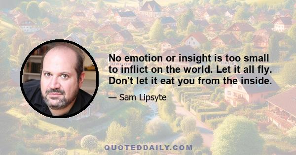 No emotion or insight is too small to inflict on the world. Let it all fly. Don't let it eat you from the inside.