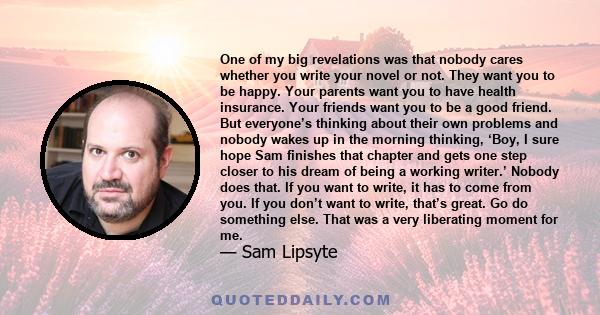 One of my big revelations was that nobody cares whether you write your novel or not. They want you to be happy. Your parents want you to have health insurance. Your friends want you to be a good friend. But everyone’s