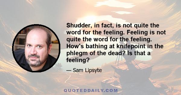 Shudder, in fact, is not quite the word for the feeling. Feeling is not quite the word for the feeling. How's bathing at knifepoint in the phlegm of the dead? Is that a feeling?