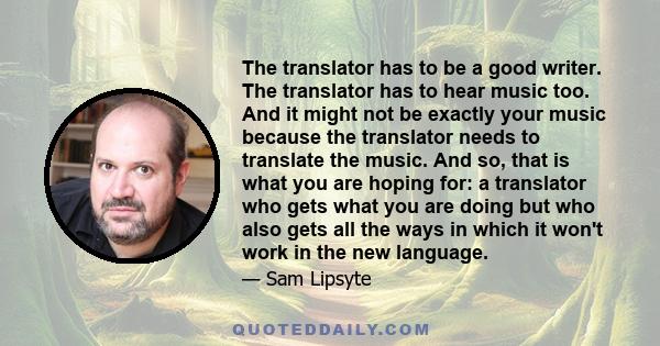 The translator has to be a good writer. The translator has to hear music too. And it might not be exactly your music because the translator needs to translate the music. And so, that is what you are hoping for: a